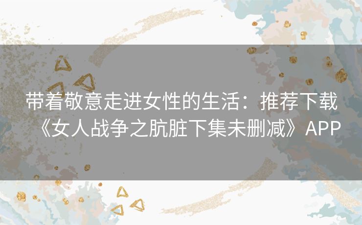 带着敬意走进女性的生活：推荐下载《女人战争之肮脏下集未删减》APP