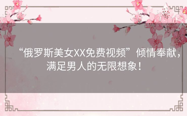 “俄罗斯美女XX免费视频”倾情奉献，满足男人的无限想象！