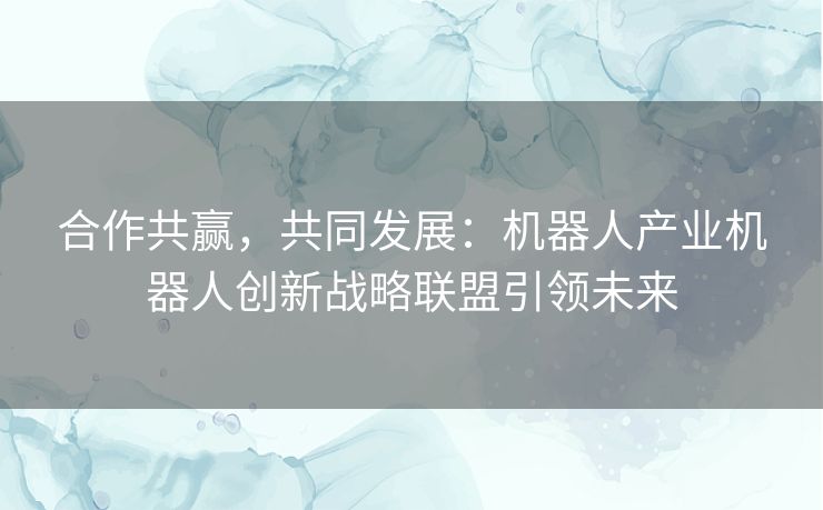 合作共赢，共同发展：机器人产业机器人创新战略联盟引领未来