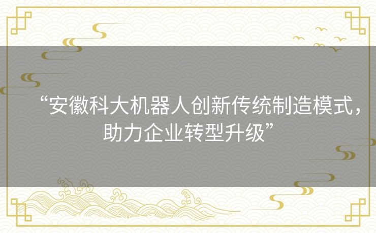“安徽科大机器人创新传统制造模式，助力企业转型升级”