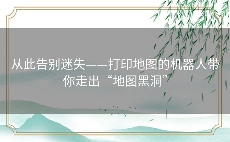 从此告别迷失——打印地图的机器人带你走出“地图黑洞”