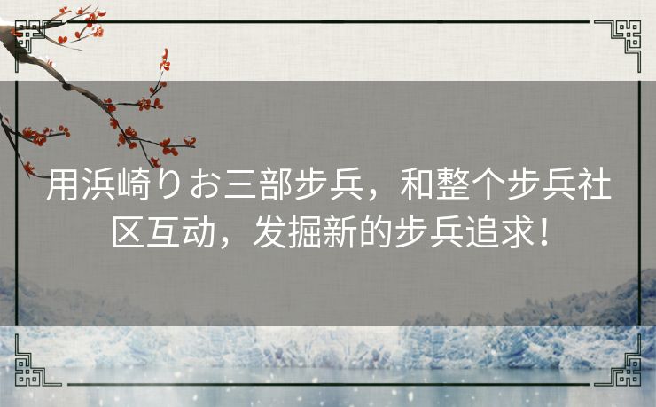 用浜崎りお三部步兵，和整个步兵社区互动，发掘新的步兵追求！