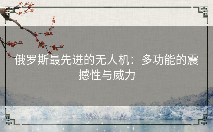 俄罗斯最先进的无人机：多功能的震撼性与威力