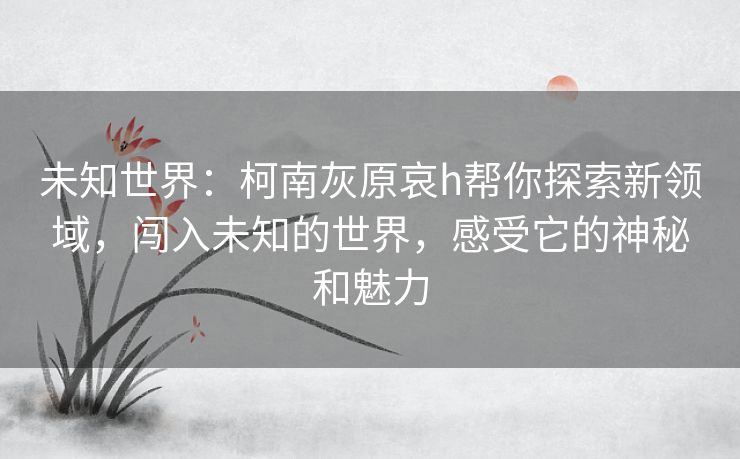 未知世界：柯南灰原哀h帮你探索新领域，闯入未知的世界，感受它的神秘和魅力