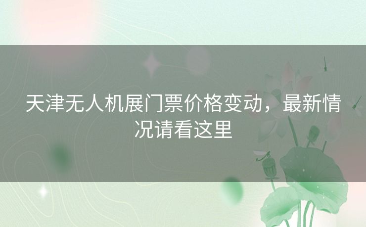 天津无人机展门票价格变动，最新情况请看这里