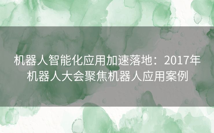 机器人智能化应用加速落地：2017年机器人大会聚焦机器人应用案例