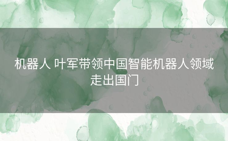机器人 叶军带领中国智能机器人领域走出国门