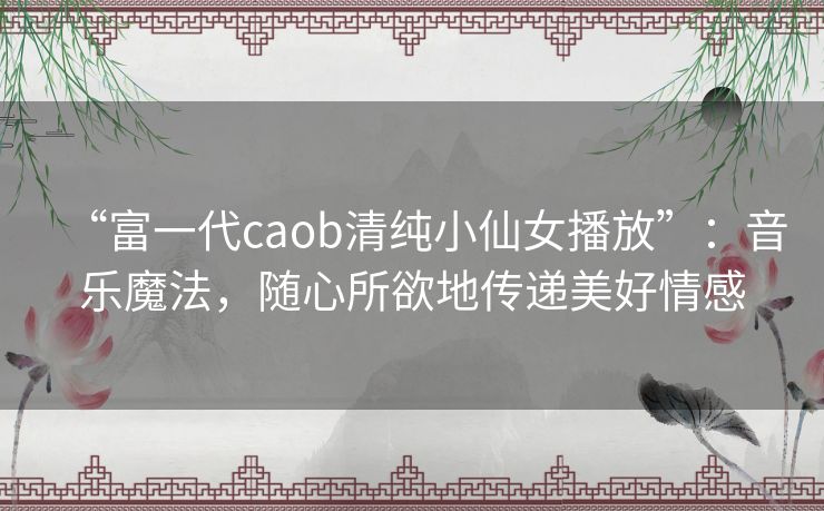 “富一代caob清纯小仙女播放”：音乐魔法，随心所欲地传递美好情感