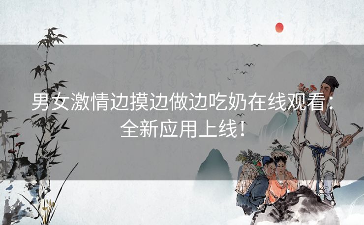 男女激情边摸边做边吃奶在线观看：全新应用上线！