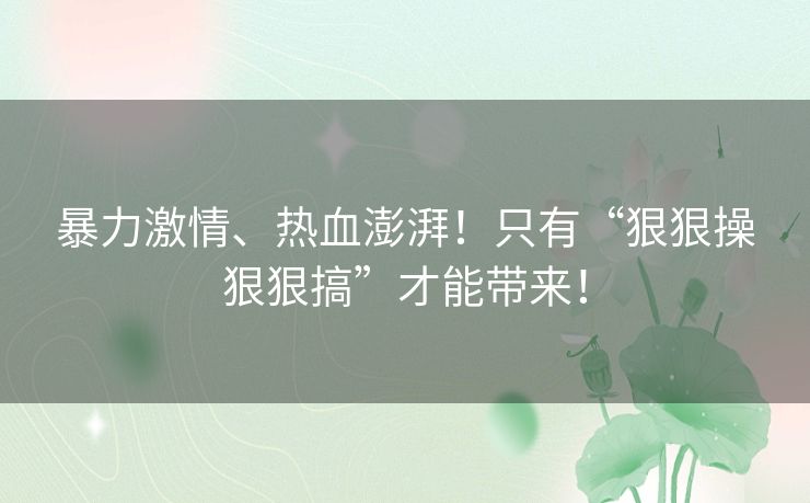 暴力激情、热血澎湃！只有“狠狠操狠狠搞”才能带来！