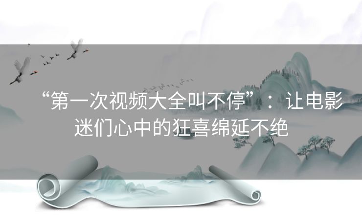 “第一次视频大全叫不停”：让电影迷们心中的狂喜绵延不绝