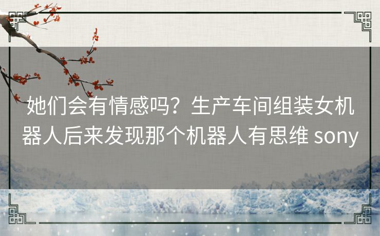 她们会有情感吗？生产车间组装女机器人后来发现那个机器人有思维 sony
