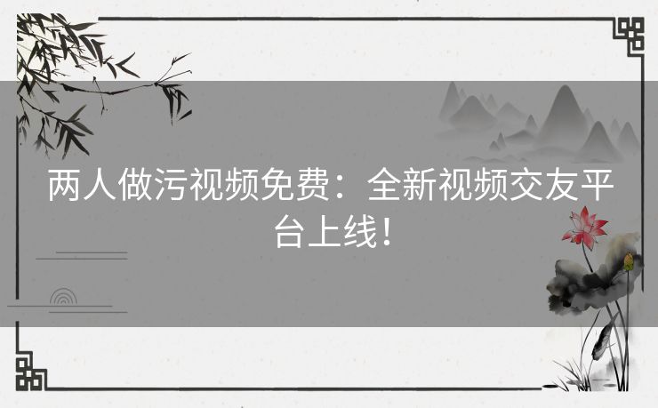 两人做污视频免费：全新视频交友平台上线！
