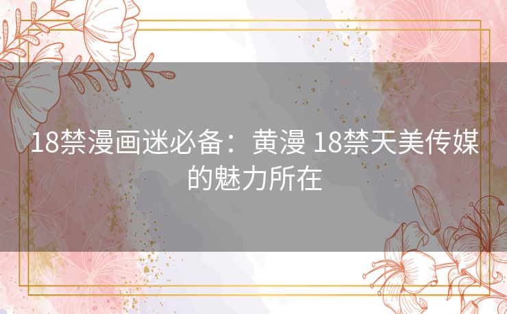 18禁漫画迷必备：黄漫 18禁天美传媒的魅力所在