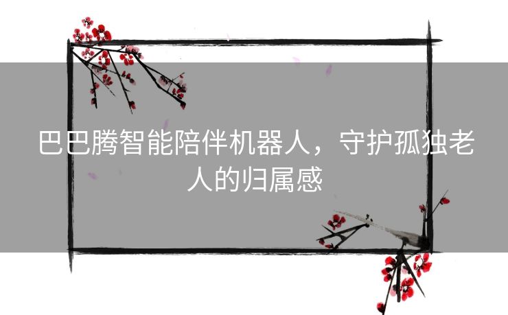 巴巴腾智能陪伴机器人，守护孤独老人的归属感