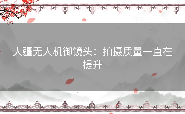 大疆无人机御镜头：拍摄质量一直在提升