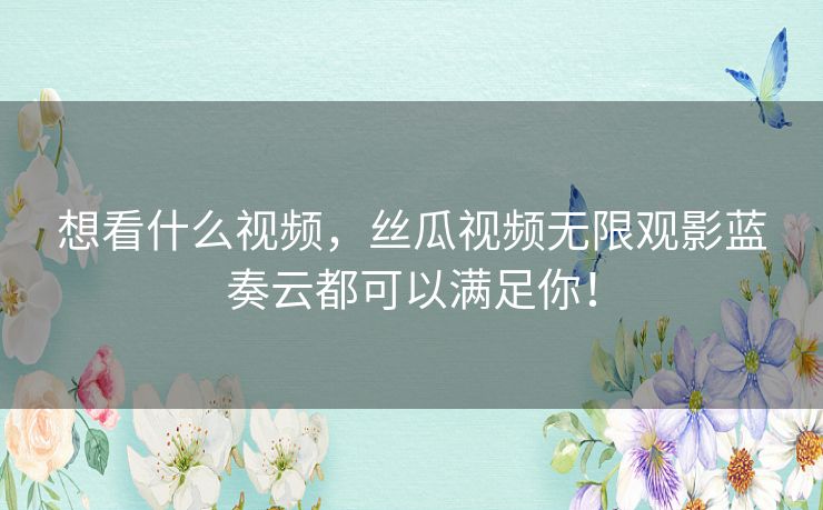 想看什么视频，丝瓜视频无限观影蓝奏云都可以满足你！