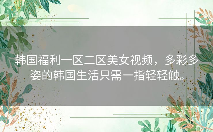 韩国福利一区二区美女视频，多彩多姿的韩国生活只需一指轻轻触。