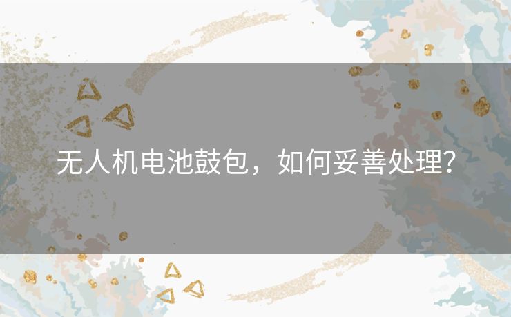 无人机电池鼓包，如何妥善处理？