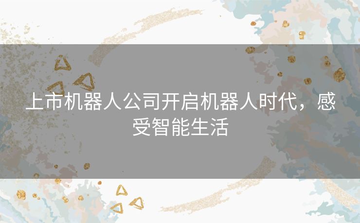 上市机器人公司开启机器人时代，感受智能生活