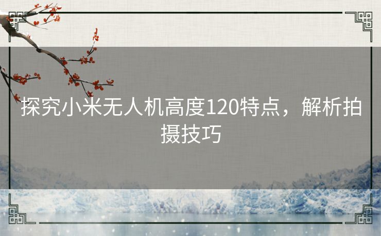 探究小米无人机高度120特点，解析拍摄技巧