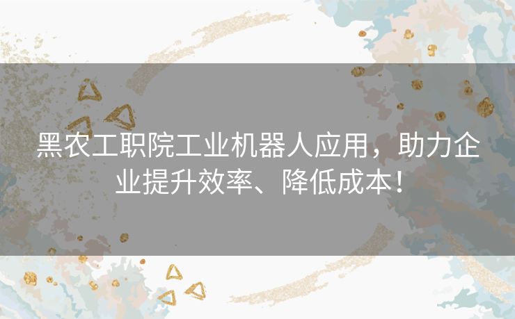 黑农工职院工业机器人应用，助力企业提升效率、降低成本！