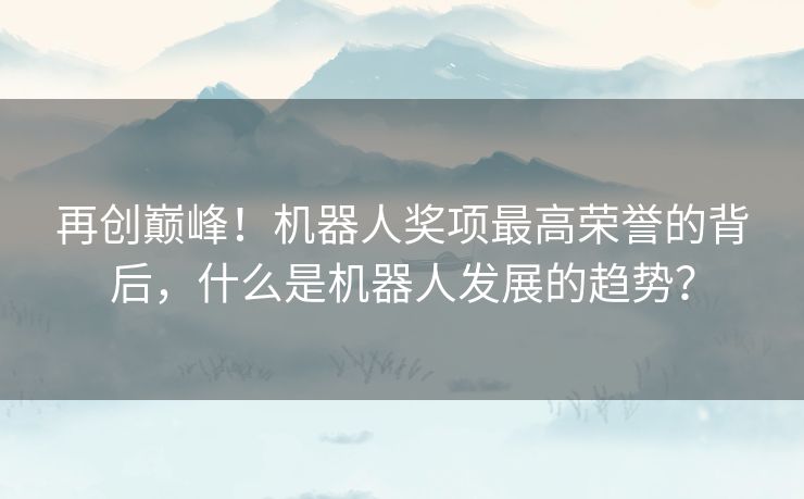 再创巅峰！机器人奖项最高荣誉的背后，什么是机器人发展的趋势？
