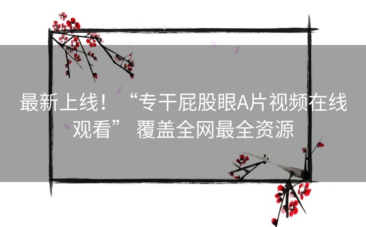 最新上线！“专干屁股眼A片视频在线观看” 覆盖全网最全资源