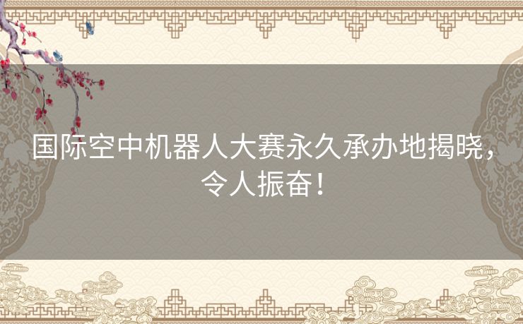 国际空中机器人大赛永久承办地揭晓，令人振奋！