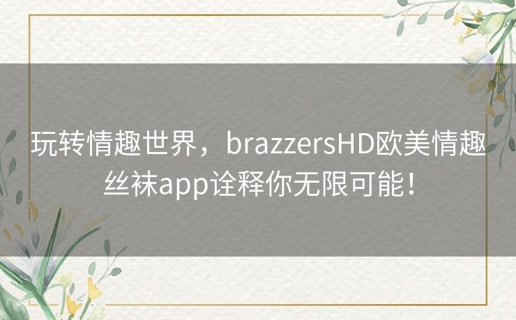 玩转情趣世界，brazzersHD欧美情趣丝袜app诠释你无限可能！