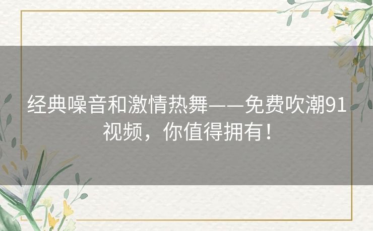 经典噪音和激情热舞——免费吹潮91视频，你值得拥有！