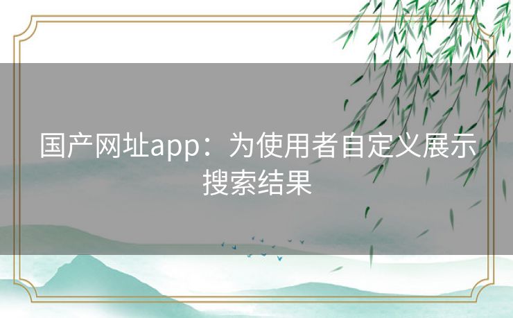 国产网址app：为使用者自定义展示搜索结果