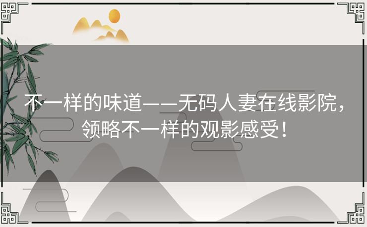 不一样的味道——无码人妻在线影院，领略不一样的观影感受！