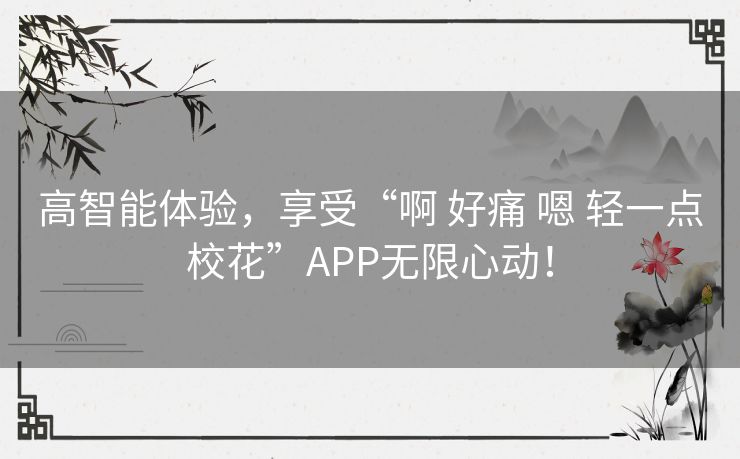 高智能体验，享受“啊 好痛 嗯 轻一点校花”APP无限心动！