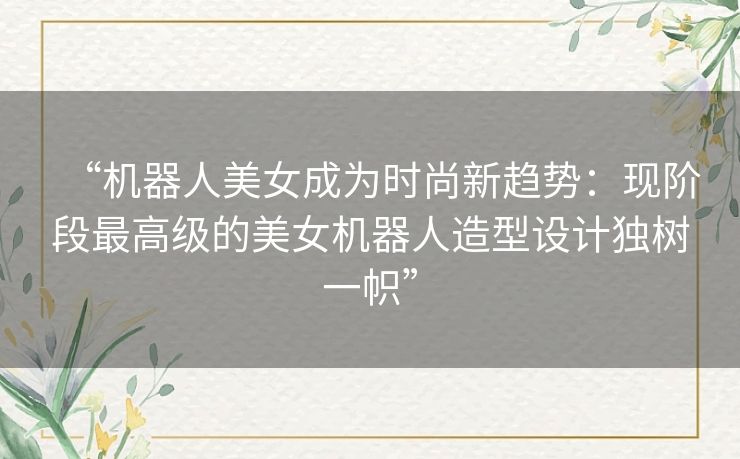 “机器人美女成为时尚新趋势：现阶段最高级的美女机器人造型设计独树一帜”